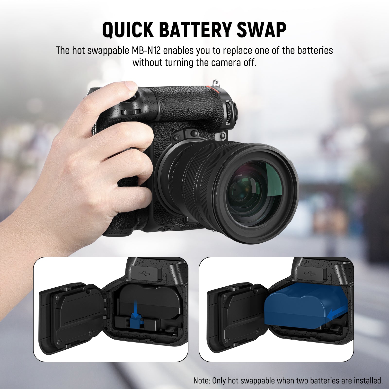 The hot swappable MB-N12 enables you to replace one of the batteries without turning the camera off.